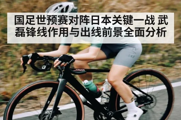 国足世预赛对阵日本关键一战 武磊锋线作用与出线前景全面分析