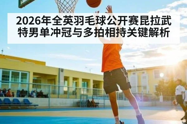 2026年全英羽毛球公开赛昆拉武特男单冲冠与多拍相持关键解析