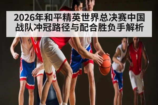 2026年和平精英世界总决赛中国战队冲冠路径与配合胜负手解析