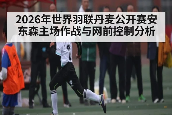 2026年世界羽联丹麦公开赛安东森主场作战与网前控制分析